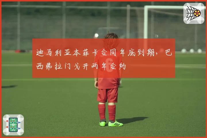 迪马利亚本菲卡合同年底到期，巴西弗拉门戈开两年合约