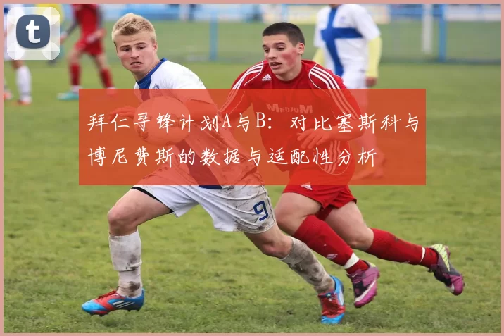 拜仁寻锋计划A与B：对比塞斯科与博尼费斯的数据与适配性分析