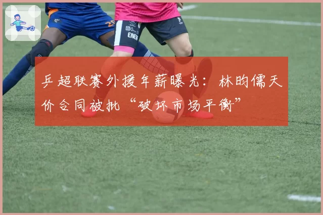 乒超联赛外援年薪曝光:林昀儒天价合同被批“破坏市场平衡”