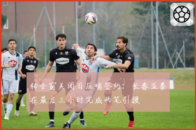 转会窗关闭日压哨签约：长春亚泰在最后三小时完成两笔引援