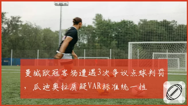 曼城欧冠客场遭遇3次争议点球判罚，瓜迪奥拉质疑VAR标准统一性