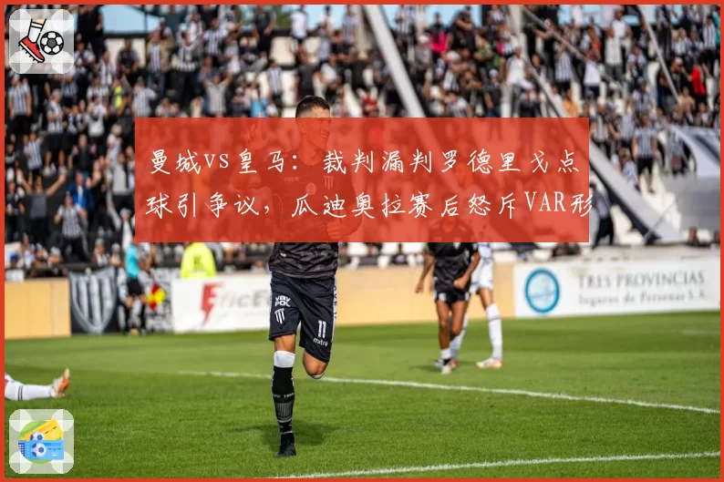 曼城vs皇马：裁判漏判罗德里戈点球引争议，瓜迪奥拉赛后怒斥VAR形同虚设