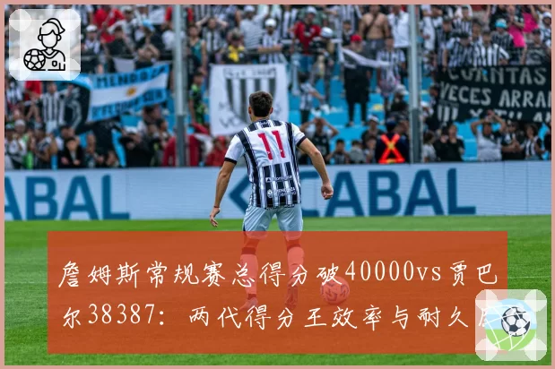 詹姆斯常规赛总得分破40000vs贾巴尔38387：两代得分王效率与耐久度全维度对比