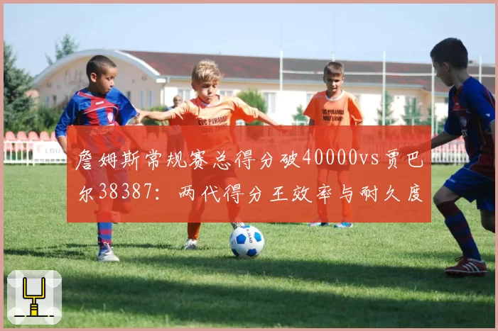 詹姆斯常规赛总得分破40000vs贾巴尔38387:两代得分王效率与耐久度全维度对比