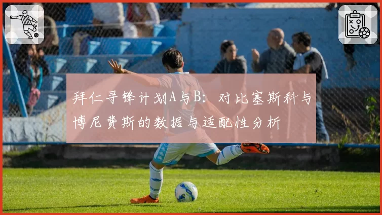 拜仁寻锋计划A与B：对比塞斯科与博尼费斯的数据与适配性分析