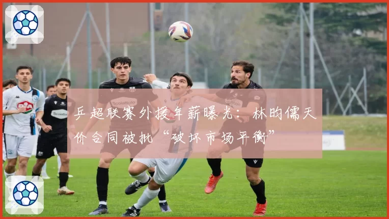 乒超联赛外援年薪曝光:林昀儒天价合同被批“破坏市场平衡”