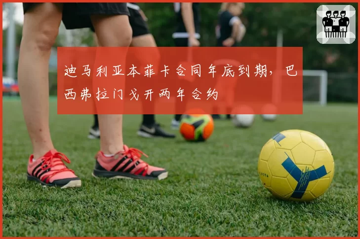 迪马利亚本菲卡合同年底到期，巴西弗拉门戈开两年合约