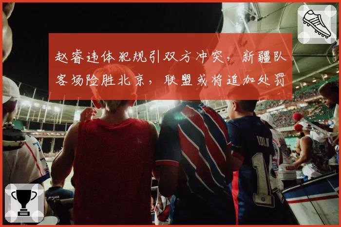 赵睿违体犯规引双方冲突，新疆队客场险胜北京，联盟或将追加处罚