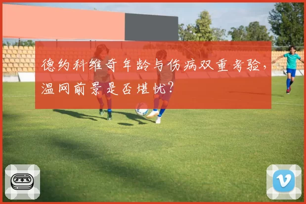 德约科维奇年龄与伤病双重考验，温网前景是否堪忧？