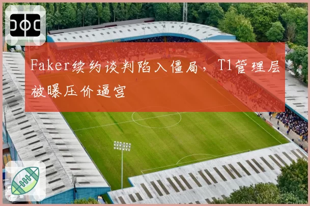 Faker续约谈判陷入僵局，T1管理层被曝压价逼宫