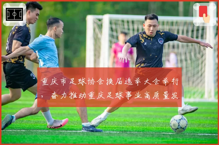 重庆市足球协会换届选举大会举行，奋力推动重庆足球事业高质量发展