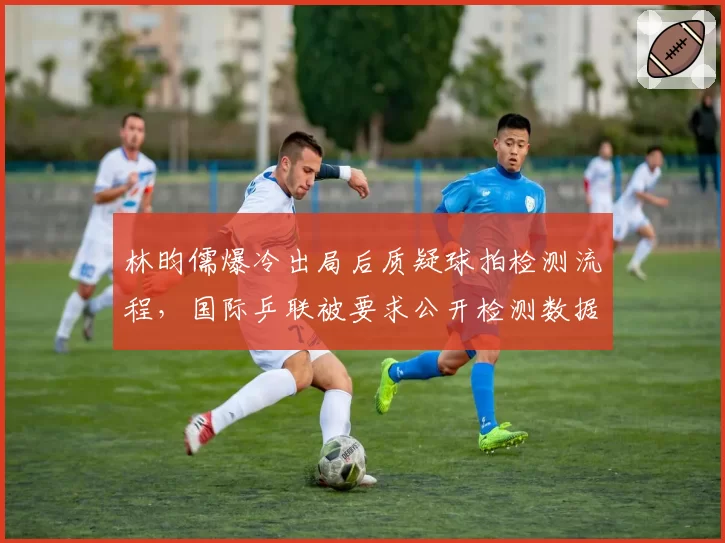 林昀儒爆冷出局后质疑球拍检测流程，国际乒联被要求公开检测数据