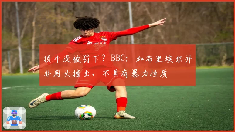 顶牛没被罚下？BBC：加布里埃尔并非用头撞击，不具有暴力性质