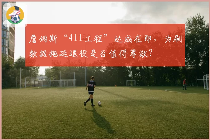 詹姆斯“411工程”达成在即，为刷数据拖延退役是否值得尊敬？