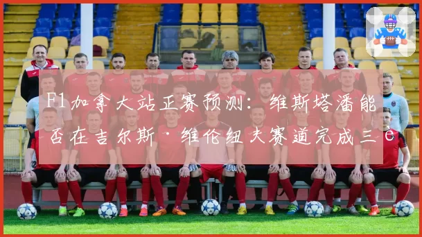 F1加拿大站正赛预测：维斯塔潘能否在吉尔斯·维伦纽夫赛道完成三连冠