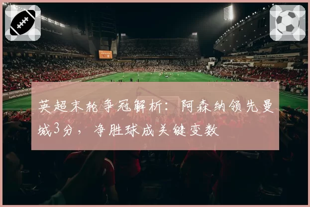 英超末轮争冠解析:阿森纳领先曼城3分,净胜球成关键变数