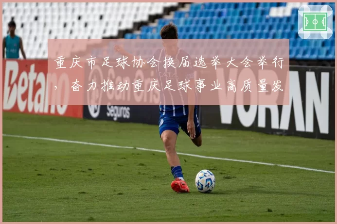 重庆市足球协会换届选举大会举行，奋力推动重庆足球事业高质量发展