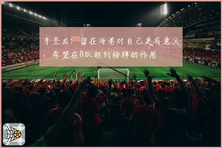 李圣龙:留在海港对自己更有意义,希望在B队起到榜样的作用