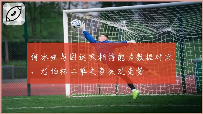 何冰娇与因达农相持能力数据对比,尤伯杯二单之争决定走势