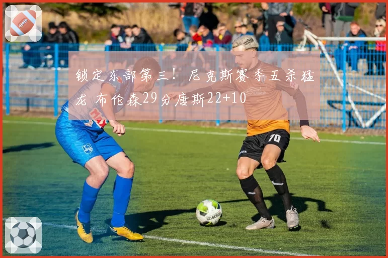 锁定东部第三!尼克斯赛季五杀猛龙 布伦森29分唐斯22+10