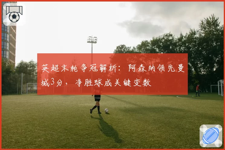 英超末轮争冠解析：阿森纳领先曼城3分，净胜球成关键变数
