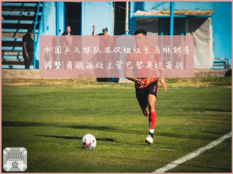 中国乒乓球队混双组组长马琳职务调整 肖战接任主管巴黎奥运备战