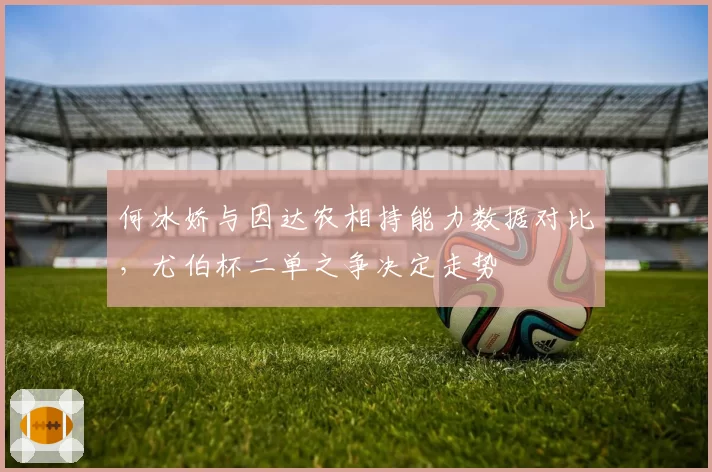 何冰娇与因达农相持能力数据对比,尤伯杯二单之争决定走势