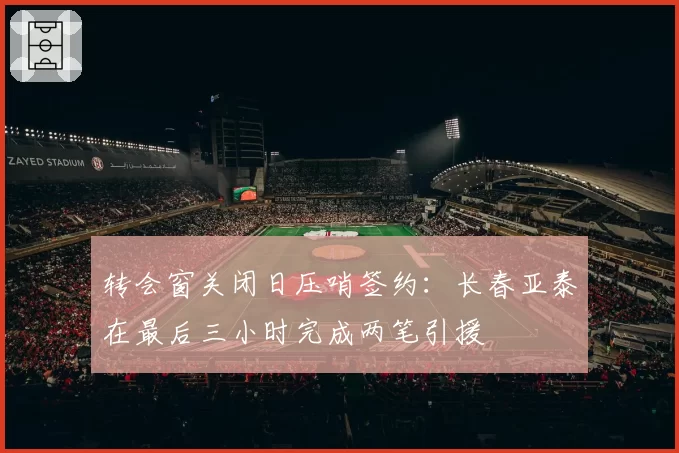 转会窗关闭日压哨签约：长春亚泰在最后三小时完成两笔引援