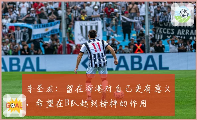 李圣龙:留在海港对自己更有意义,希望在B队起到榜样的作用